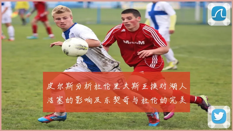 皮尔斯分析杜伦里夫斯互换对湖人活塞的影响及东契奇与杜伦的完美搭配