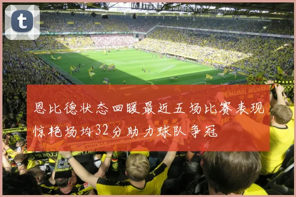 恩比德状态回暖最近五场比赛表现惊艳场均32分助力球队争冠