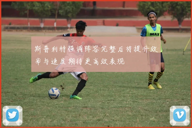 斯普利特强调阵容完整后将提升效率与速度期待更高效表现