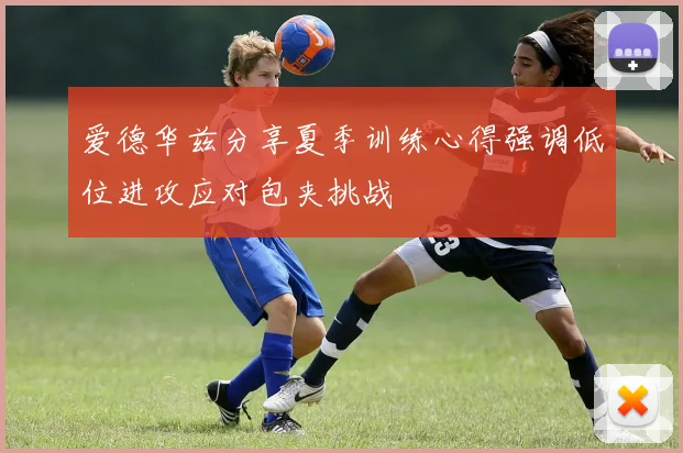 爱德华兹分享夏季训练心得强调低位进攻应对包夹挑战