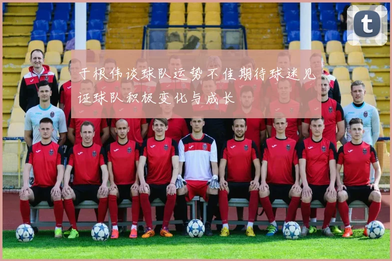 于根伟谈球队运势不佳期待球迷见证球队积极变化与成长