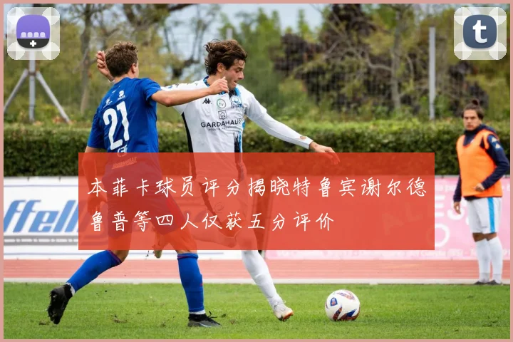 本菲卡球员评分揭晓特鲁宾谢尔德鲁普等四人仅获五分评价