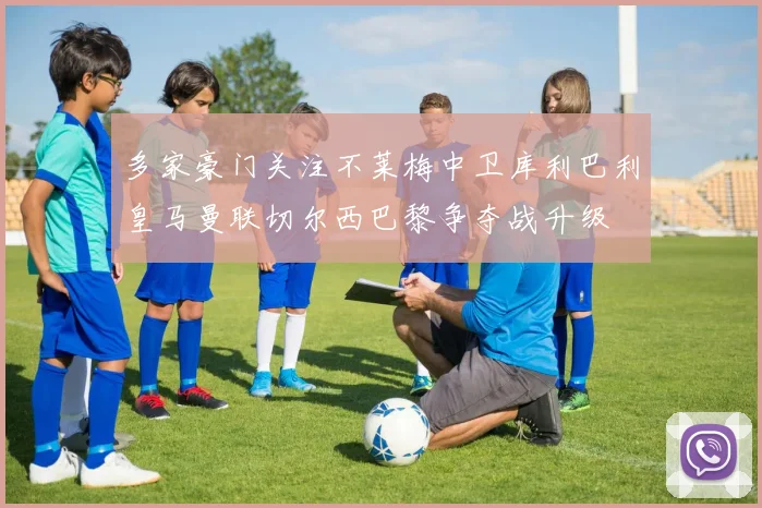 多家豪门关注不莱梅中卫库利巴利皇马曼联切尔西巴黎争夺战升级