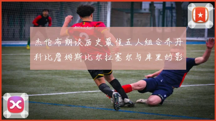 杰伦布朗谈历史最佳五人组合乔丹科比詹姆斯比尔拉塞尔与库里的影响力