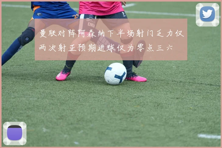 曼联对阵阿森纳下半场射门乏力仅两次射正预期进球仅为零点三六